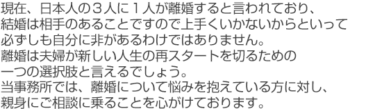 現在、日本人の３人に１人が離婚すると言われており、結婚は相手のあることですので上手くいかないからといって必ずしも自分に非があるわけではありません。離婚は夫婦が新しい人生の再スタートを切るための一つの選択肢と言えるでしょう。当事務所では、離婚について悩みを抱えている方に対し、親身にご相談に乗ることを心がけております。