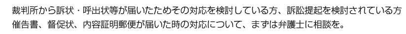 裁判所から訴状・呼出状等が届いたためその対応を検討している方、訴訟提起を検討されている方　催告書、督促状、内容証明郵便が届いた時の対応について、まずは弁護士に相談を。