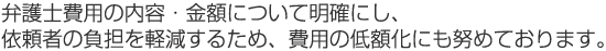 弁護士費用の内容・金額について明確にし、依頼者の負担を軽減するため、費用の低額化にも努めております。